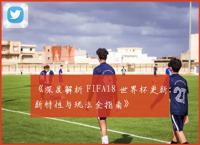 《深度解析 FIFA18 世界杯更新：新特性与玩法全指南》