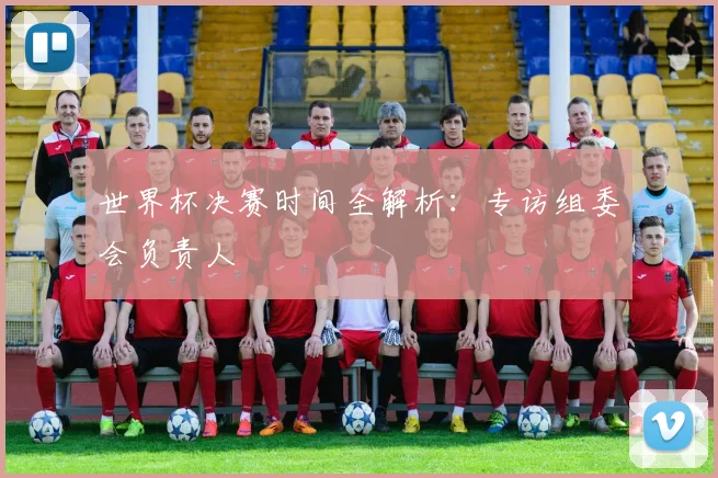 世界杯决赛时间全解析：专访组委会负责人