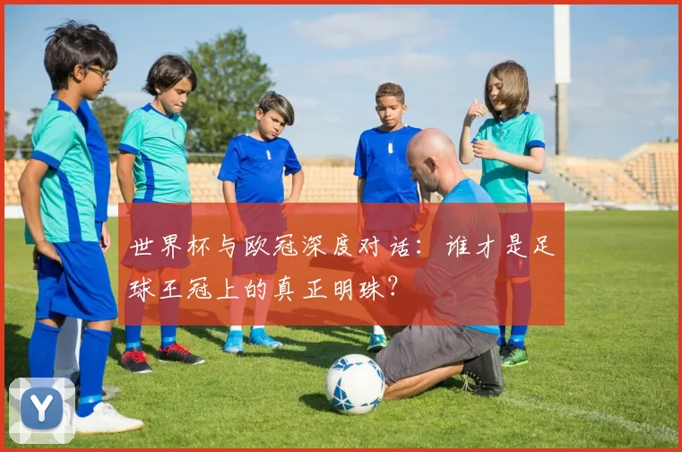 世界杯与欧冠深度对话：谁才是足球王冠上的真正明珠？