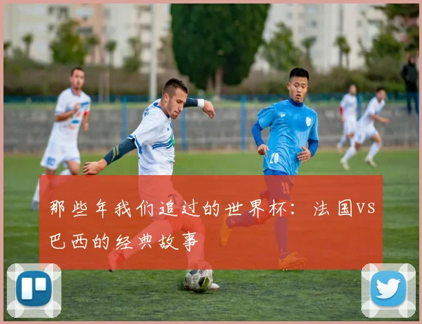 那些年我们追过的世界杯：法国vs巴西的经典故事