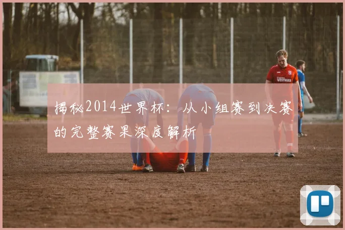 揭秘2014世界杯：从小组赛到决赛的完整赛果深度解析