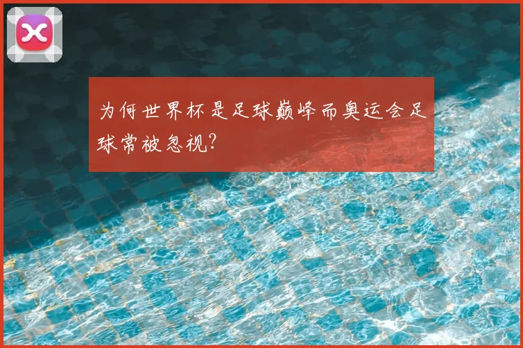 为何世界杯是足球巅峰而奥运会足球常被忽视？