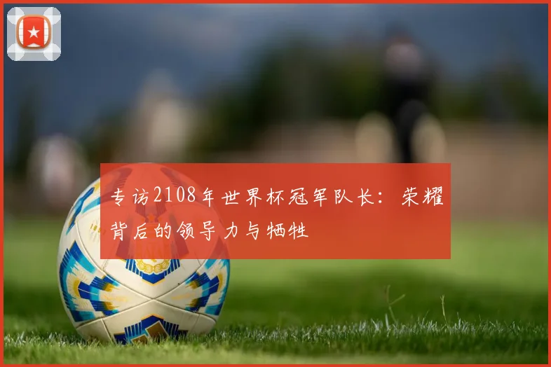 专访2108年世界杯冠军队长:荣耀背后的领导力与牺牲