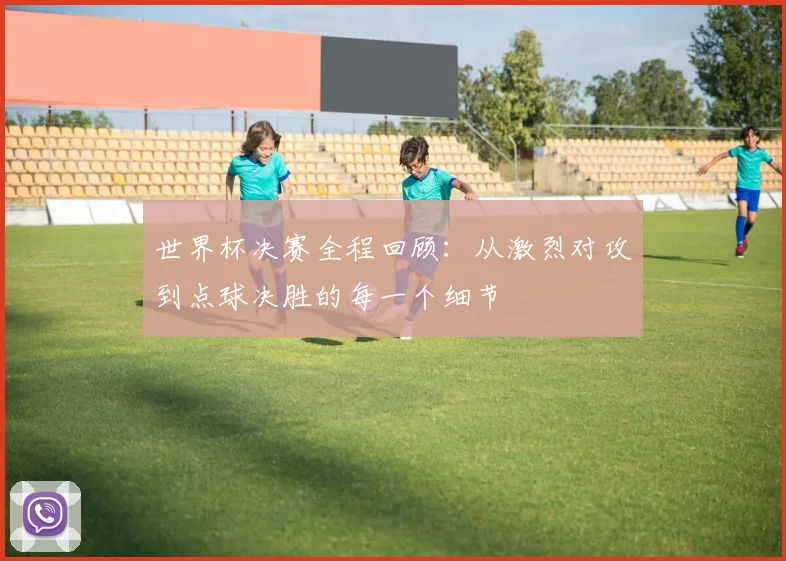 世界杯决赛全程回顾:从激烈对攻到点球决胜的每一个细节