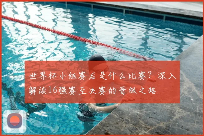 世界杯小组赛后是什么比赛？深入解读16强赛至决赛的晋级之路