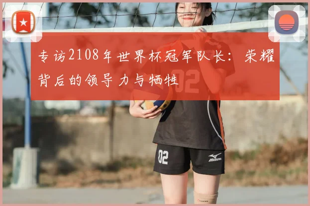 专访2108年世界杯冠军队长:荣耀背后的领导力与牺牲