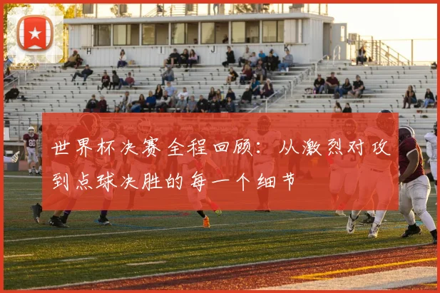 世界杯决赛全程回顾：从激烈对攻到点球决胜的每一个细节